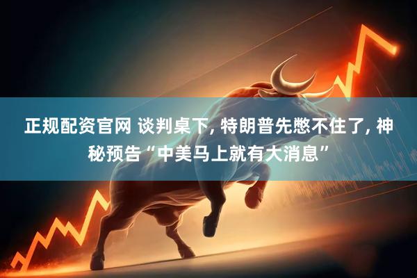 正规配资官网 谈判桌下, 特朗普先憋不住了, 神秘预告“中美马上就有大消息”