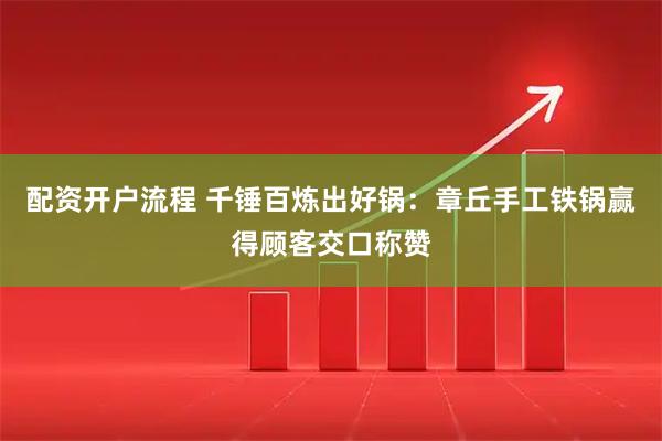 配资开户流程 千锤百炼出好锅：章丘手工铁锅赢得顾客交口称赞