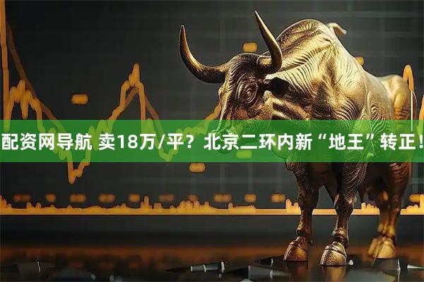 配资网导航 卖18万/平？北京二环内新“地王”转正！
